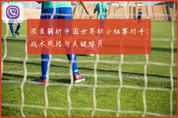 深度解析中国世界杯小组赛对手：战术风格与关键球员