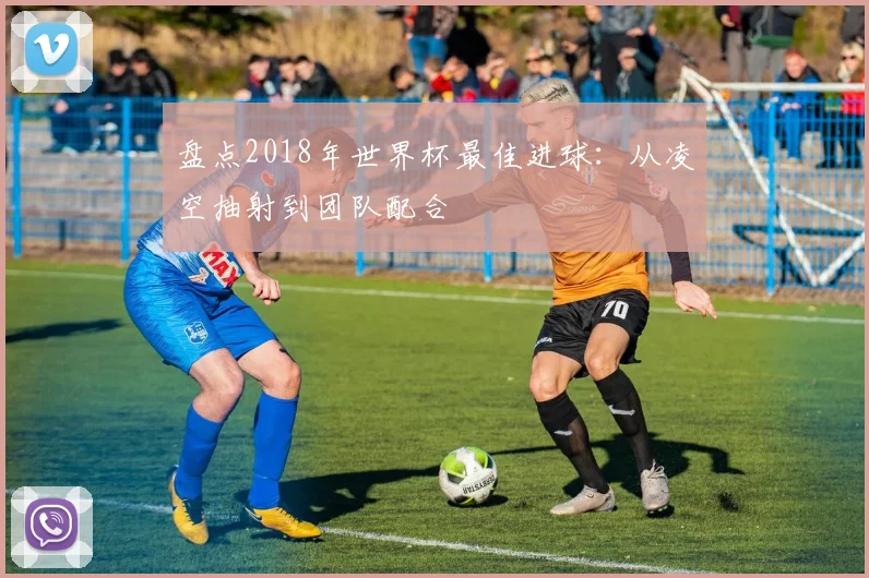 盘点2018年世界杯最佳进球：从凌空抽射到团队配合