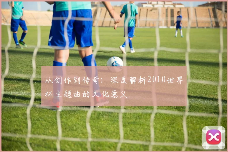 从创作到传奇：深度解析2010世界杯主题曲的文化意义