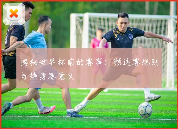 揭秘世界杯前的赛事：预选赛规则与热身赛意义