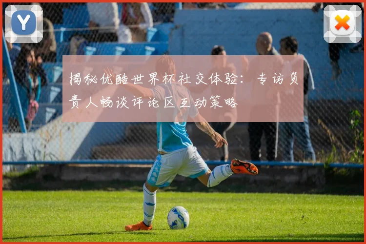 揭秘优酷世界杯社交体验：专访负责人畅谈评论区互动策略