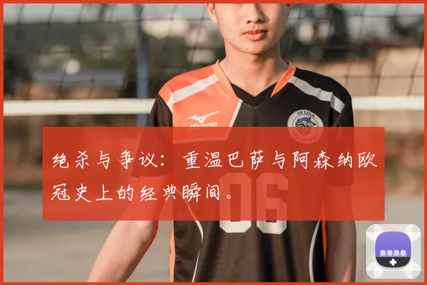 绝杀与争议:重温巴萨与阿森纳欧冠史上的经典瞬间。