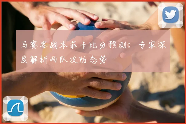 马赛客战本菲卡比分预测：专家深度解析两队攻防态势