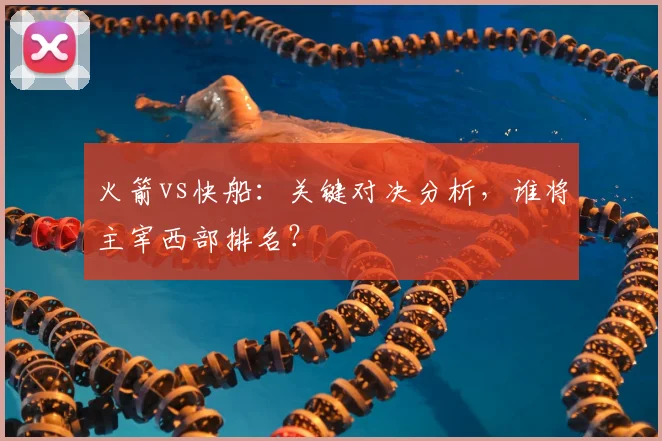 火箭vs快船：关键对决分析，谁将主宰西部排名？