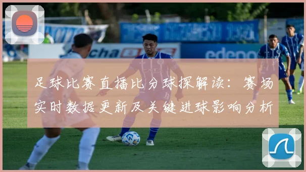 足球比赛直播比分球探解读：赛场实时数据更新及关键进球影响分析