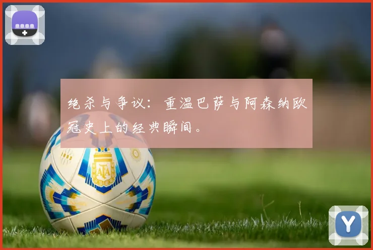 绝杀与争议：重温巴萨与阿森纳欧冠史上的经典瞬间。