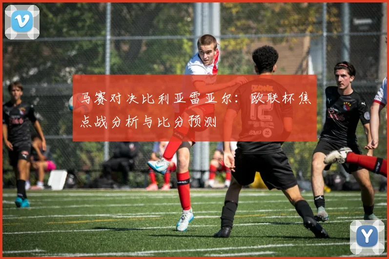 马赛对决比利亚雷亚尔：欧联杯焦点战分析与比分预测