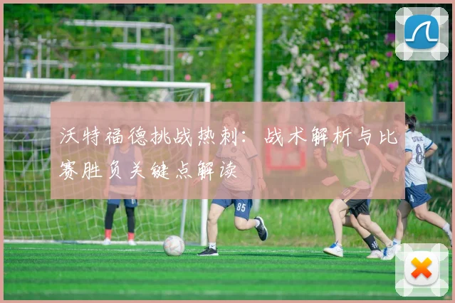 沃特福德挑战热刺：战术解析与比赛胜负关键点解读