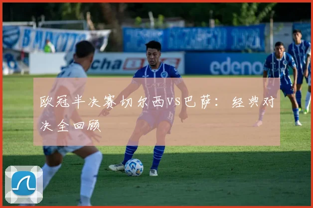欧冠半决赛切尔西vs巴萨：经典对决全回顾