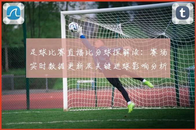 足球比赛直播比分球探解读：赛场实时数据更新及关键进球影响分析