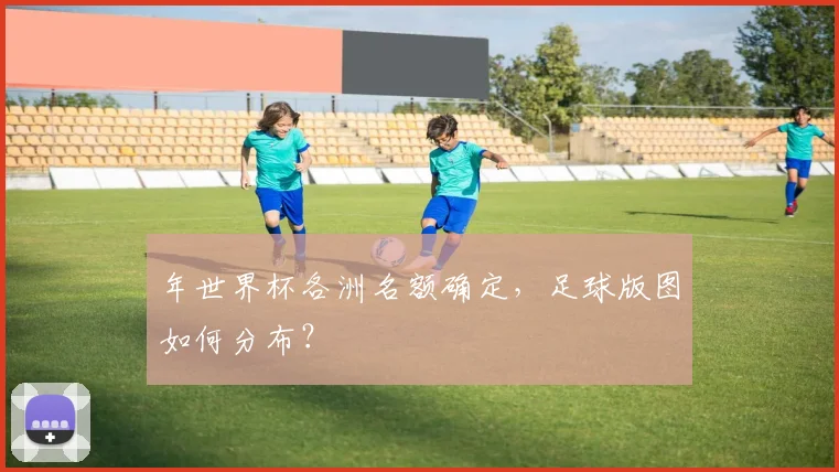 年世界杯各洲名额确定，足球版图如何分布？