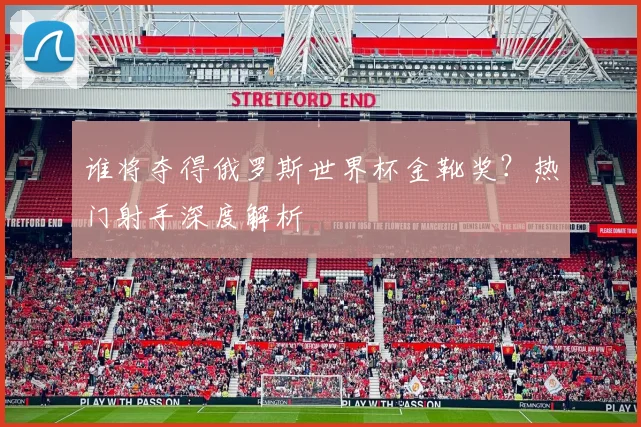 谁将夺得俄罗斯世界杯金靴奖？热门射手深度解析
