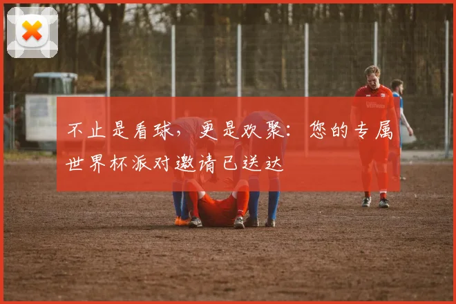 不止是看球，更是欢聚：您的专属世界杯派对邀请已送达