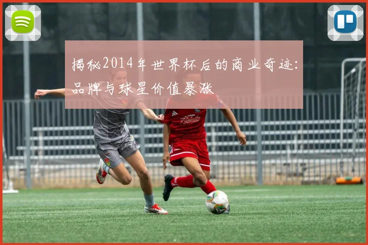 揭秘2014年世界杯后的商业奇迹：品牌与球星价值暴涨