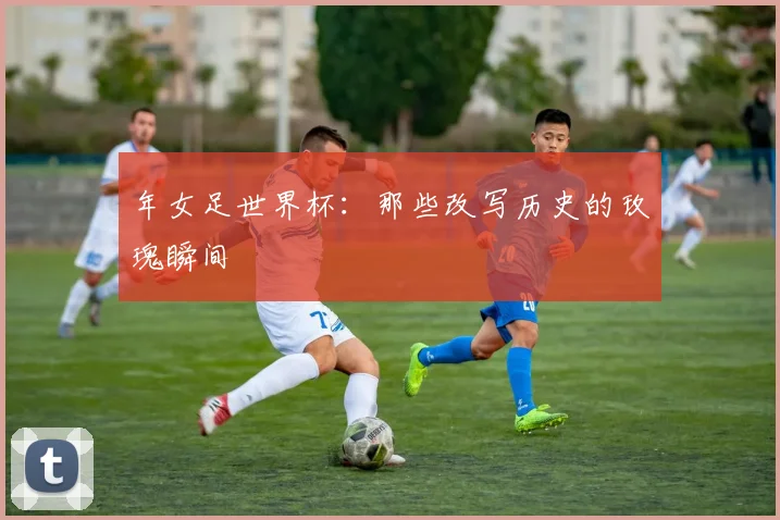 年女足世界杯：那些改写历史的玫瑰瞬间