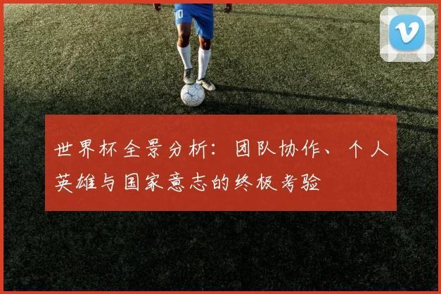 世界杯全景分析:团队协作、个人英雄与国家意志的终极考验