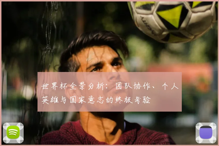 世界杯全景分析:团队协作、个人英雄与国家意志的终极考验