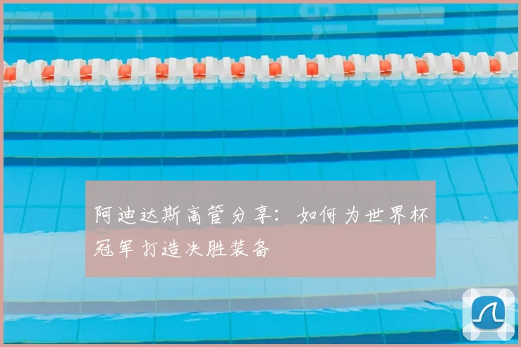 阿迪达斯高管分享：如何为世界杯冠军打造决胜装备