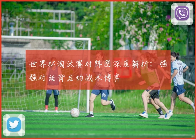 世界杯淘汰赛对阵图深度解析:强强对话背后的战术博弈