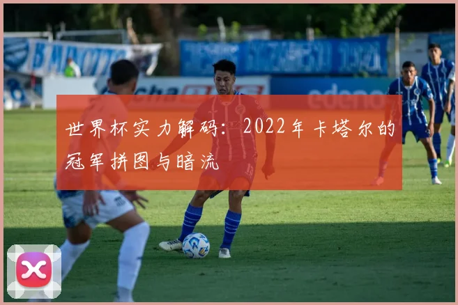 世界杯实力解码:2022年卡塔尔的冠军拼图与暗流