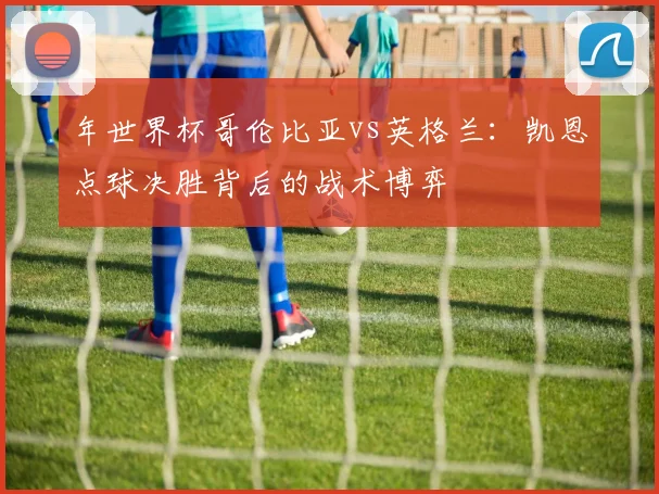 年世界杯哥伦比亚vs英格兰：凯恩点球决胜背后的战术博弈