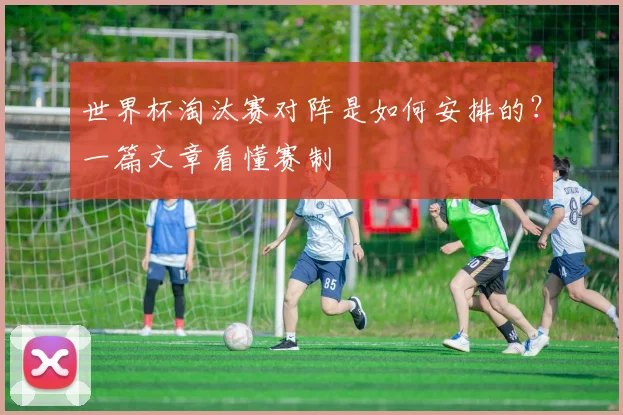 世界杯淘汰赛对阵是如何安排的?一篇文章看懂赛制