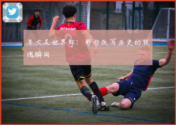年女足世界杯：那些改写历史的玫瑰瞬间