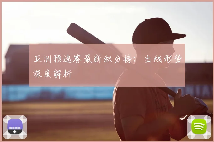 亚洲预选赛最新积分榜:出线形势深度解析