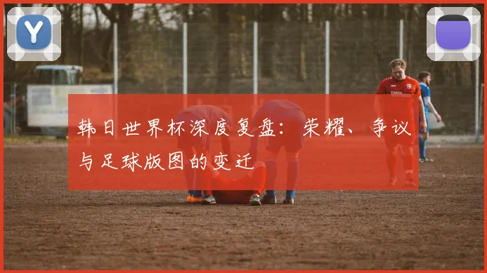 韩日世界杯深度复盘：荣耀、争议与足球版图的变迁