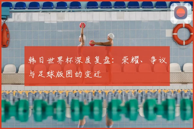 韩日世界杯深度复盘：荣耀、争议与足球版图的变迁