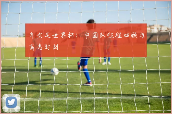 年女足世界杯:中国队征程回顾与高光时刻