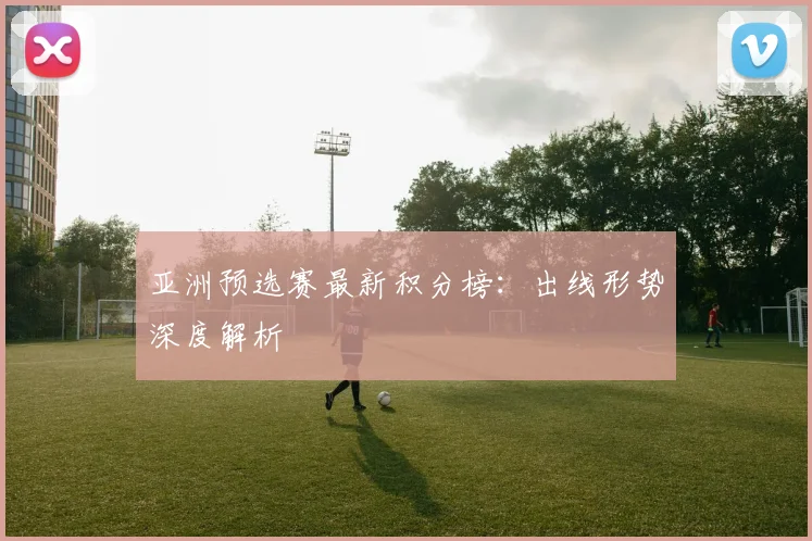 亚洲预选赛最新积分榜:出线形势深度解析