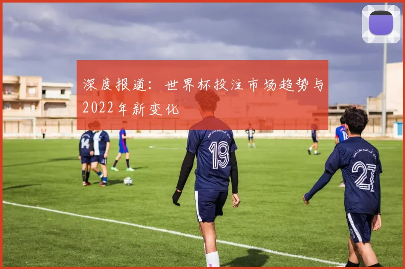 深度报道:世界杯投注市场趋势与2022年新变化