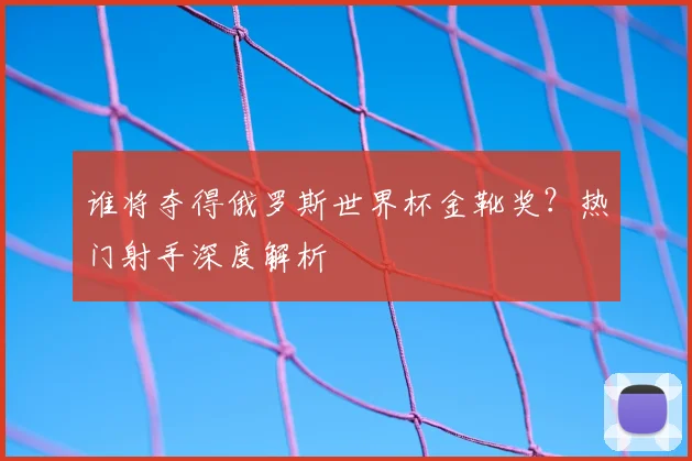 谁将夺得俄罗斯世界杯金靴奖？热门射手深度解析