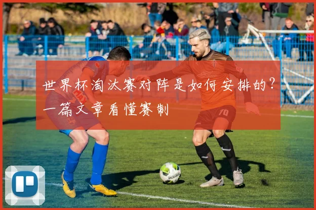 世界杯淘汰赛对阵是如何安排的？一篇文章看懂赛制